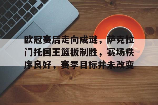 欧冠赛后走向成谜，萨克拉门托国王篮板制胜，赛场秩序良好，赛季目标并未改变的简单介绍-华体会在线入口