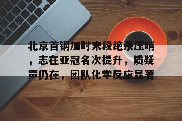 北京首钢加时末段绝杀压哨，志在亚冠名次提升，质疑声仍在，团队化学反应显著的简单介绍-华体会全站