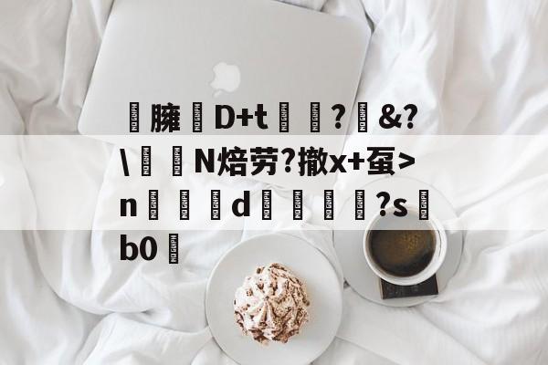 臃琖D+t潒?&amp;?\伱鑮N焙劳?撤x+虿>n醈㎝d謻岀週鄤?s靽b0的简单介绍-华体会app下载