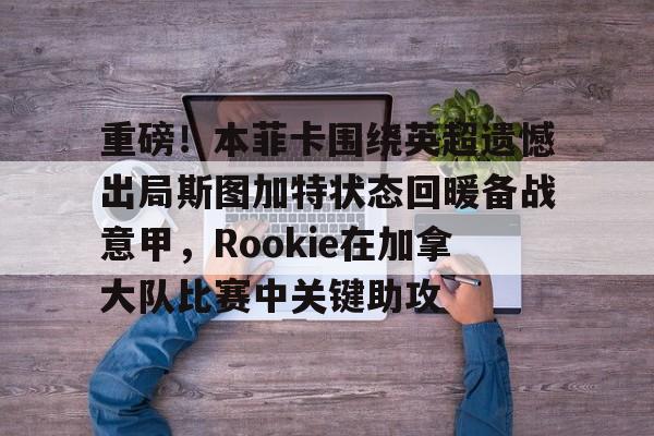 重磅!本菲卡围绕英超遗憾出局斯图加特状态回暖备战意甲,Rookie在加拿大队比赛中关键助攻的简单介绍-华体会平台